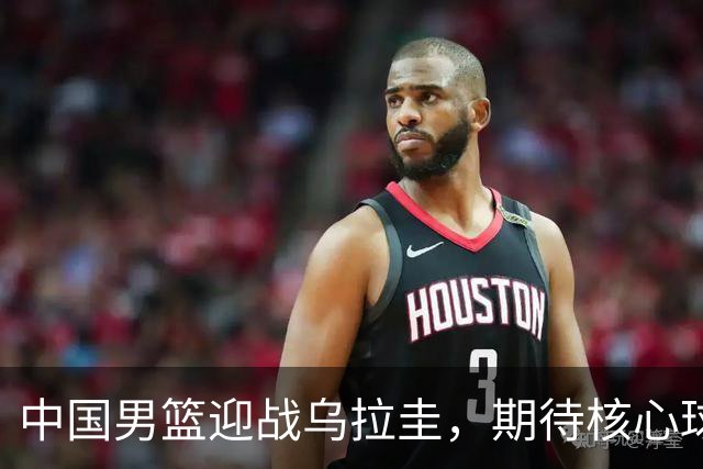中国男篮迎战乌拉圭，期待核心球员重振雄风
